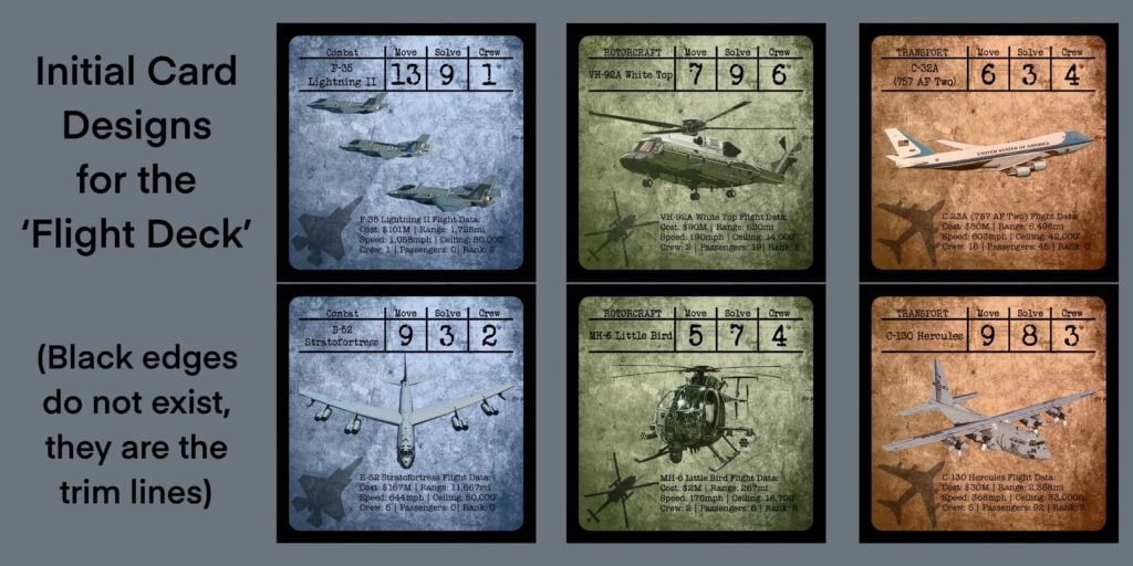 Æove 
Initial Card 
Designs 
for the 
'Flight Deck' 
(Black edges 
do not exist, 
they are the 
trim lines) 
Comba 
F-35 
Lightning 
Æove 
13 
Solve 
9 
drew 
.1 
Solve 
drew 
VH-9ÅA White Top 
" -92A White Flightbat 
Bid! qosp: $90M€l Range. 6kOrni 
Spé9#: 190mph l, 
Crew! I 
cZ2A 
(757 Two) 
Æove 
6 
Solve 
3 
drew 
4 
Lightning Il Flightbatai 
9101M l*Range: 1, 
l, Ceiling: 50,000'. 
Crew; I 'L Passengers: S. 
VSVSV.» SSSSV.S OV 
c'-26Å Flight Dat 
*60st: $8ÖM,l #ange: 6,4é8mi 
Bbéed: 606fnph l' Ceiling: 
Crew: 45.] 
Combat 
B-52 
Stråto#ortress 
Æove 
Solve 
drew 
Æove 
MH-6%tt1e Bird 
Solve 
drew 
LANSFORT 
C-130 Hercules 
Æove 
9 
Solve 
8 
drew 
B-52 StratofortresSFli$ht Data: 
•test: $167W1 [Range: 110667mf- 
gQ$peed: 644fnpn l' Ceiling: 
'Cievj•. P"enge+s: 01 
MH-6 Little Flight 
$2M [Range: 2&rni 
Speed: 175mph 
Crew: 
e- 136 Hercules Flight Data: 
*Oost: $3öMv1 
Biéedi 368tnpn l' Ceiling: 36,0ÖOft.r4t 
View: 5Yl P?ssenge+s: 
